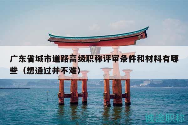 廣東省城市道路高級(jí)職稱評(píng)審條件和材料有哪些（想通過并不難）