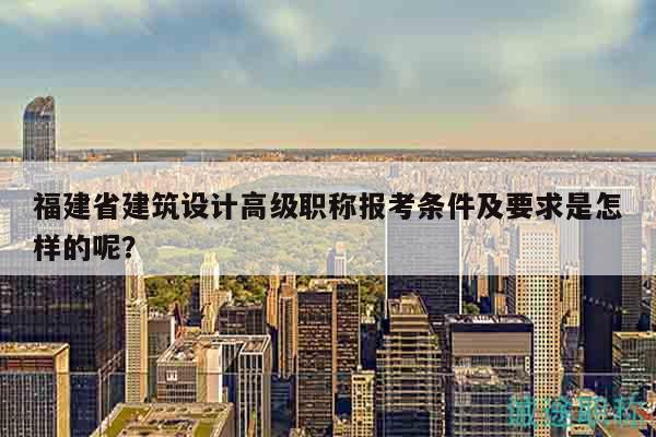 福建省建筑設(shè)計(jì)高級(jí)職稱報(bào)考條件及要求是怎樣的呢？