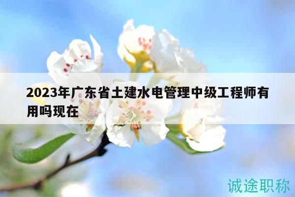 2023年廣東省土建水電管理中級(jí)工程師有用嗎現(xiàn)在