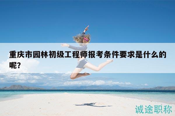 重慶市園林初級工程師報考條件要求是什么的呢？