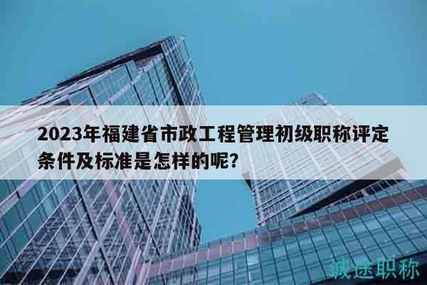 2023年福建省市政工程管理初級(jí)職稱(chēng)評(píng)定條件及標(biāo)準(zhǔn)是怎樣的呢？