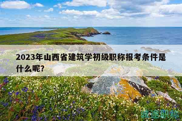 2023年山西省建筑學(xué)初級(jí)職稱報(bào)考條件是什么呢？