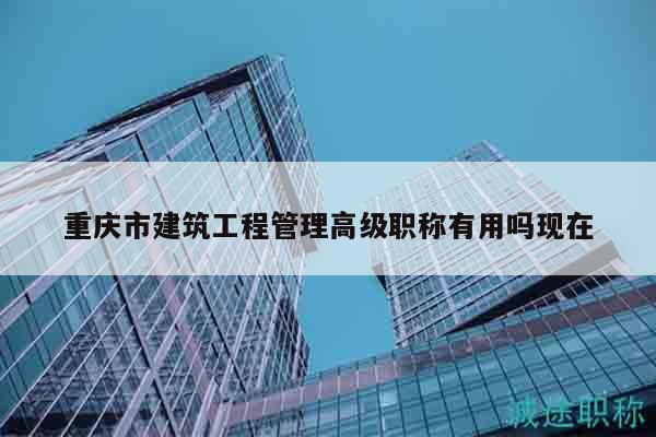 重慶市建筑工程管理高級(jí)職稱有用嗎現(xiàn)在