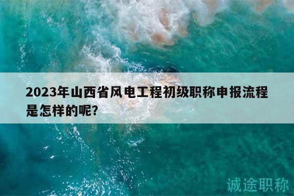 2023年山西省風(fēng)電工程初級(jí)職稱(chēng)申報(bào)流程是怎樣的呢？
