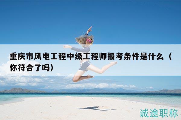 重慶市風(fēng)電工程中級(jí)工程師報(bào)考條件是什么（你符合了嗎）