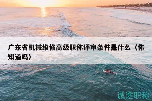 廣東省機械維修高級職稱評審條件是什么（你知道嗎）