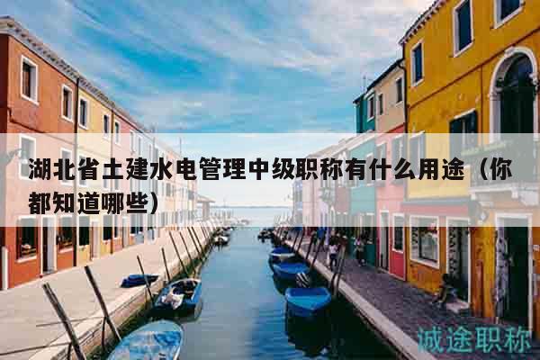湖北省土建水電管理中級職稱有什么用途（你都知道哪些）