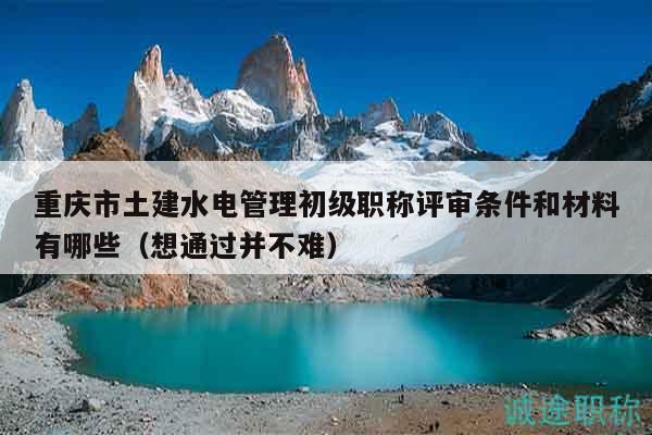 重慶市土建水電管理初級(jí)職稱(chēng)評(píng)審條件和材料有哪些（想通過(guò)并不難）