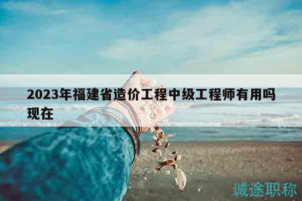 2023年福建省造價(jià)工程中級(jí)工程師有用嗎現(xiàn)在