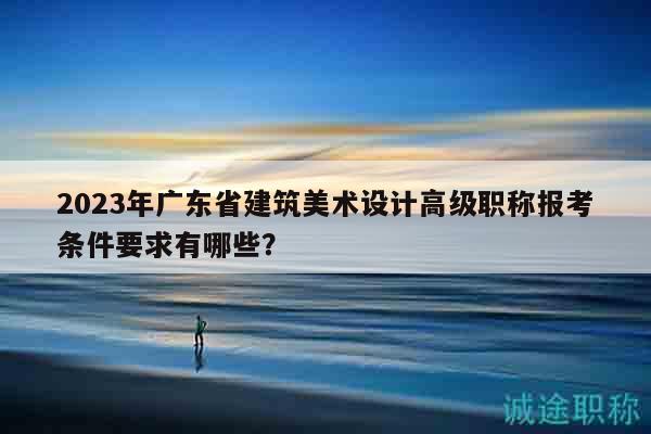 2023年廣東省建筑美術(shù)設(shè)計(jì)高級(jí)職稱報(bào)考條件要求有哪些？