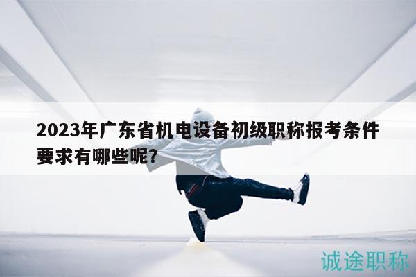 2023年廣東省機(jī)電設(shè)備初級(jí)職稱報(bào)考條件要求有哪些呢？