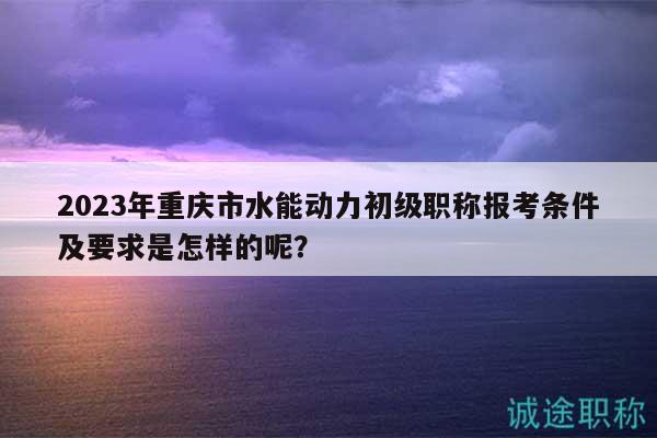 2023年重慶市水能動力初級職稱報考條件及要求是怎樣的呢？