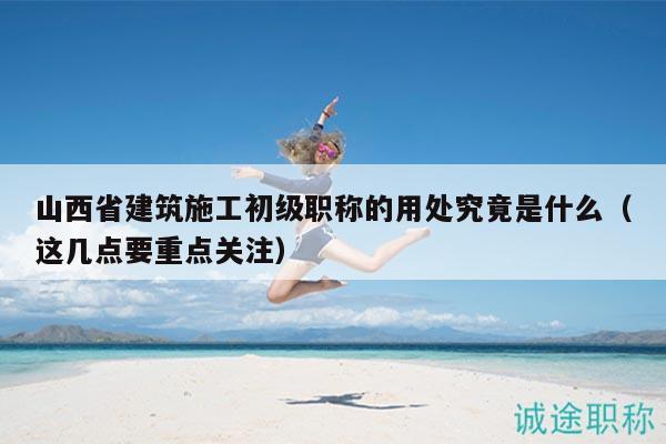 山西省建筑施工初級職稱的用處究竟是什么（這幾點要重點關注）