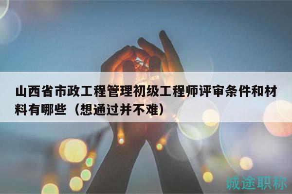 山西省市政工程管理初級(jí)工程師評(píng)審條件和材料有哪些（想通過(guò)并不難）