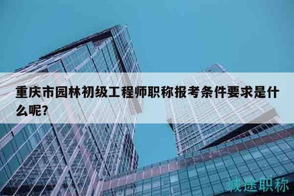 重慶市園林初級(jí)工程師職稱報(bào)考條件要求是什么呢？