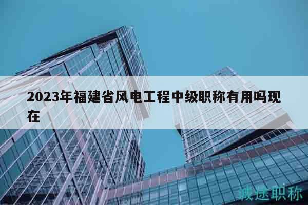 2023年福建省風電工程中級職稱有用嗎現(xiàn)在
