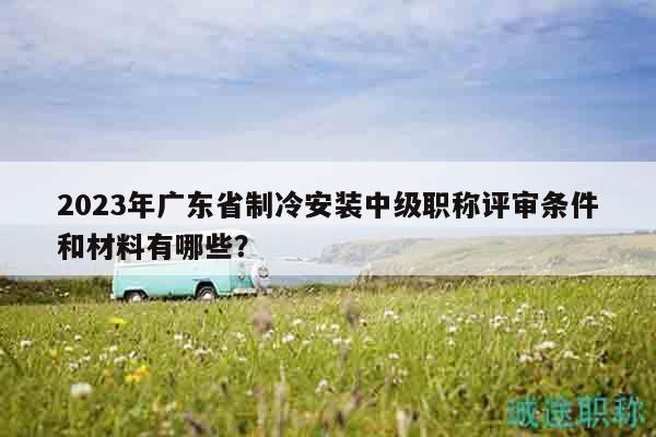 2023年廣東省制冷安裝中級(jí)職稱評(píng)審條件和材料有哪些？