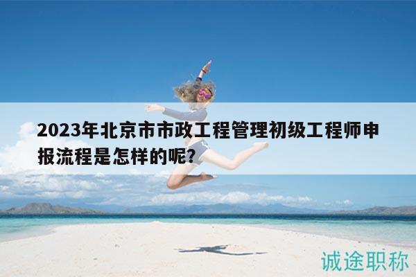 2023年北京市市政工程管理初級工程師申報流程是怎樣的呢？