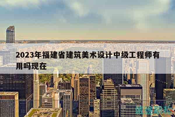 2023年福建省建筑美術設計中級工程師有用嗎現(xiàn)在