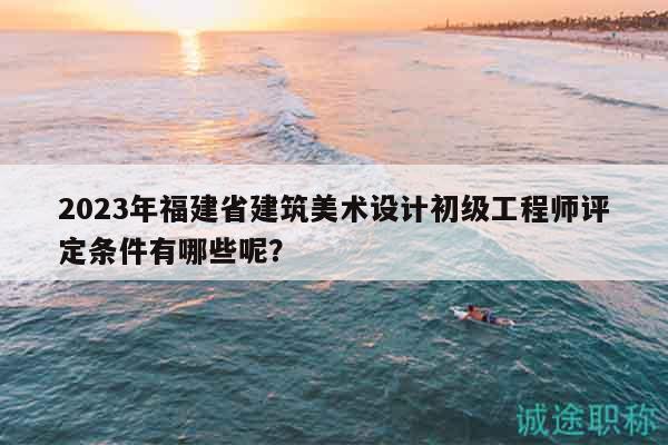 2023年福建省建筑美術(shù)設(shè)計初級工程師評定條件有哪些呢？