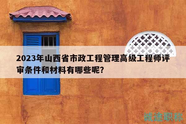 2023年山西省市政工程管理高級(jí)工程師評(píng)審條件和材料有哪些呢？