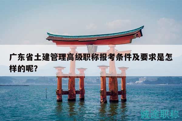 廣東省土建管理高級(jí)職稱報(bào)考條件及要求是怎樣的呢？