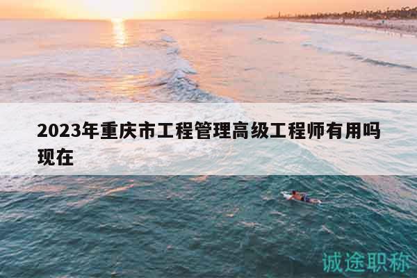2023年重慶市工程管理高級工程師有用嗎現(xiàn)在