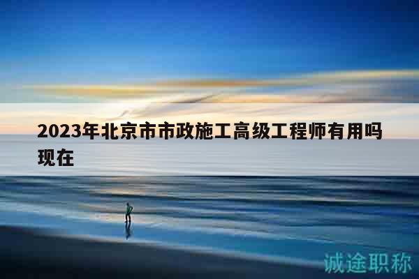 2023年北京市市政施工高級(jí)工程師有用嗎現(xiàn)在