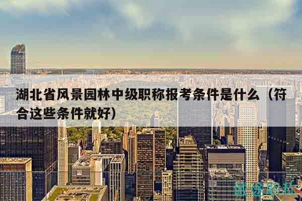湖北省風(fēng)景園林中級職稱報考條件是什么（符合這些條件就好）