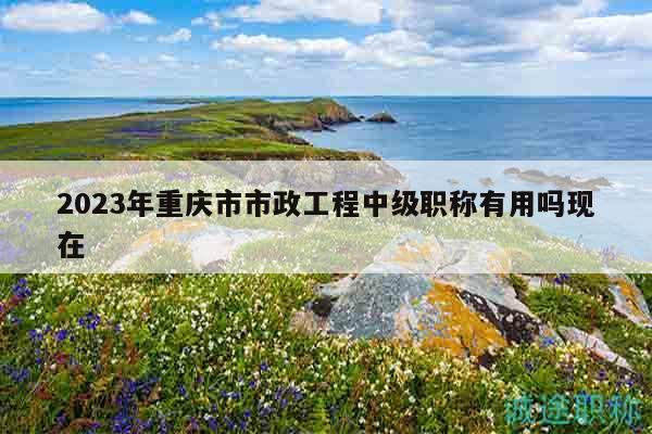 2023年重慶市市政工程中級(jí)職稱(chēng)有用嗎現(xiàn)在
