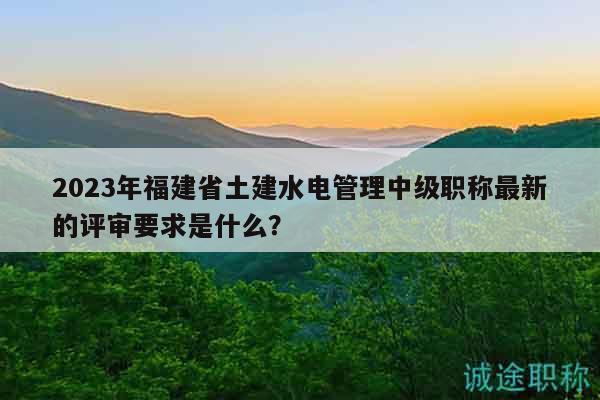 2023年福建省土建水電管理中級(jí)職稱最新的評(píng)審要求是什么？