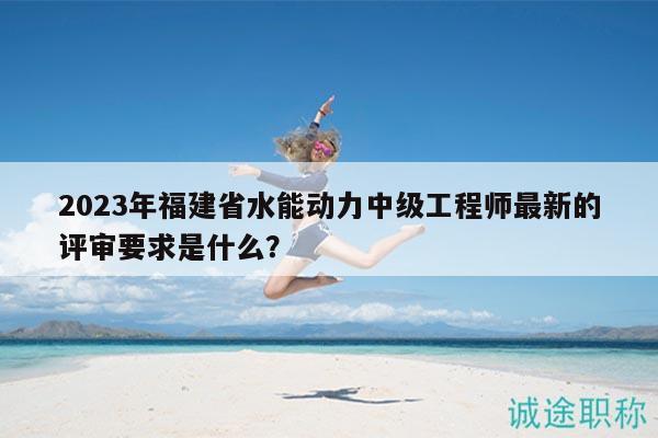 2023年福建省水能動力中級工程師最新的評審要求是什么？