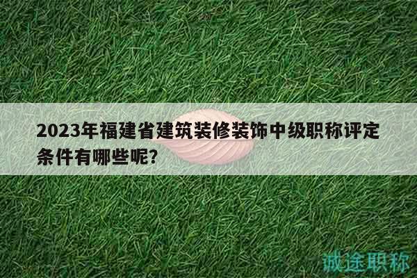 2023年福建省建筑裝修裝飾中級(jí)職稱評(píng)定條件有哪些呢？