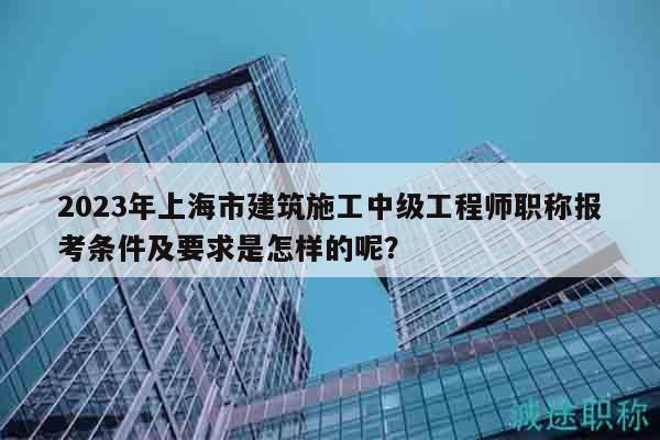 2023年上海市建筑施工中級工程師職稱報考條件及要求是怎樣的呢？