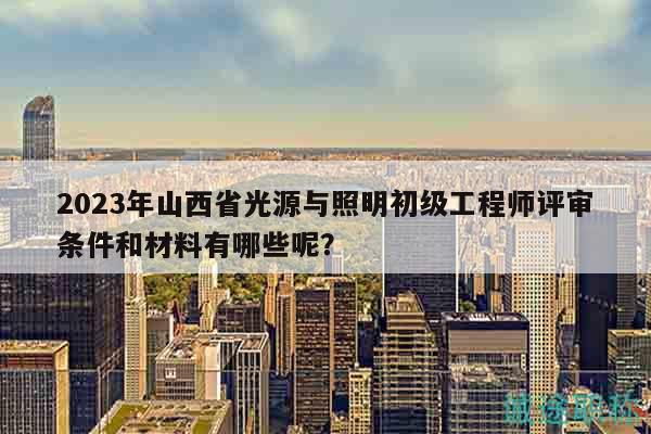 2023年山西省光源與照明初級工程師評審條件和材料有哪些呢？