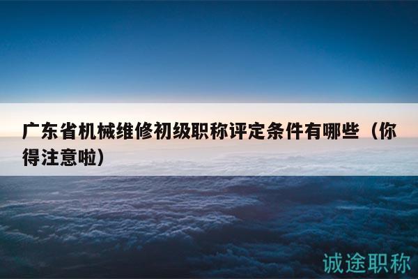 廣東省機械維修初級職稱評定條件有哪些（你得注意啦）