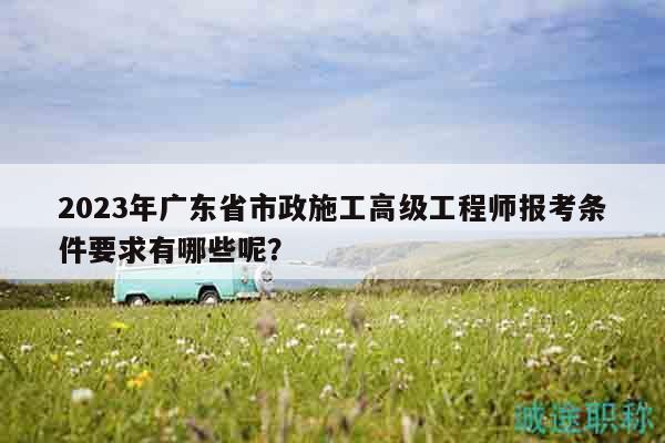 2023年廣東省市政施工高級工程師報(bào)考條件要求有哪些呢？