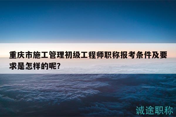 重慶市施工管理初級工程師職稱報考條件及要求是怎樣的呢？