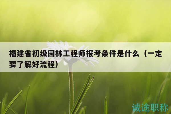 福建省初級(jí)園林工程師報(bào)考條件是什么（一定要了解好流程）