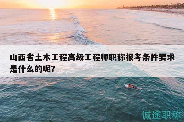 山西省土木工程高級(jí)工程師職稱報(bào)考條件要求是什么的呢？