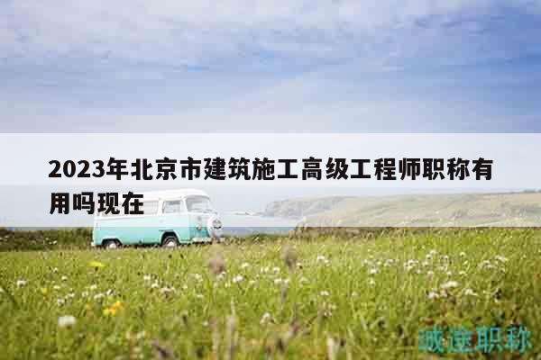 2023年北京市建筑施工高級工程師職稱有用嗎現(xiàn)在