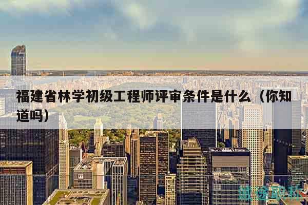 福建省林學(xué)初級(jí)工程師評(píng)審條件是什么（你知道嗎）