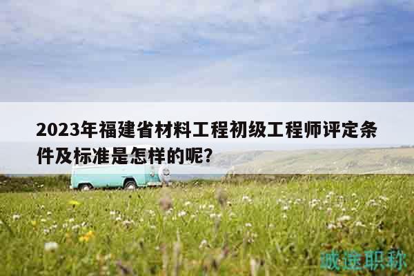 2023年福建省材料工程初級工程師評定條件及標(biāo)準(zhǔn)是怎樣的呢？