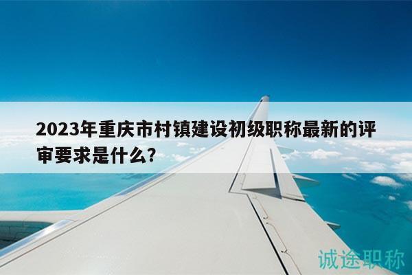 2023年重慶市村鎮(zhèn)建設初級職稱最新的評審要求是什么？