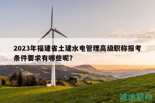 2023年福建省土建水電管理高級(jí)職稱報(bào)考條件要求有哪些呢？