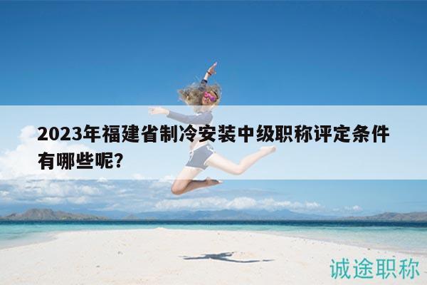 2023年福建省制冷安裝中級職稱評定條件有哪些呢？