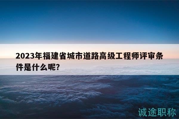 2023年福建省城市道路高級(jí)工程師評(píng)審條件是什么呢？