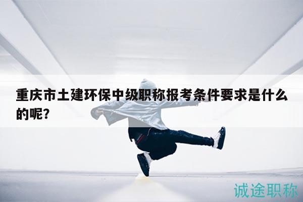 重慶市土建環(huán)保中級(jí)職稱報(bào)考條件要求是什么的呢？