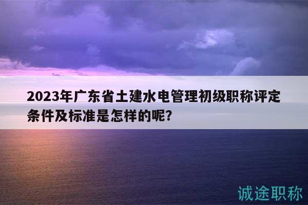 2023年廣東省土建水電管理初級職稱評定條件及標(biāo)準(zhǔn)是怎樣的呢？