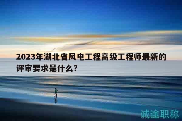 2023年湖北省風(fēng)電工程高級(jí)工程師最新的評(píng)審要求是什么？